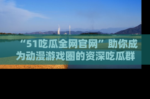 “51吃瓜全网官网”助你成为动漫游戏圈的资深吃瓜群众！