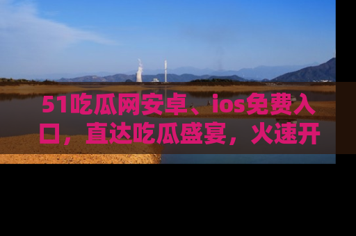 51吃瓜网安卓、ios免费入口，直达吃瓜盛宴，火速开启线上体验！