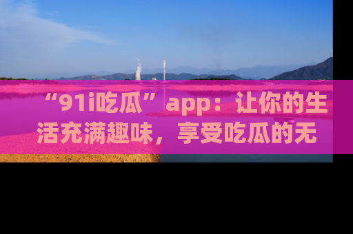 “91i吃瓜”app:让你的生活充满趣味,享受吃瓜的无限乐趣!