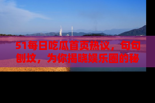 51每日吃瓜首页热议，句句刨坟，为你揭晓娱乐圈的秘密！