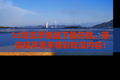 52吃瓜苹果版下载开放，带你畅享更多精彩吃瓜内容！