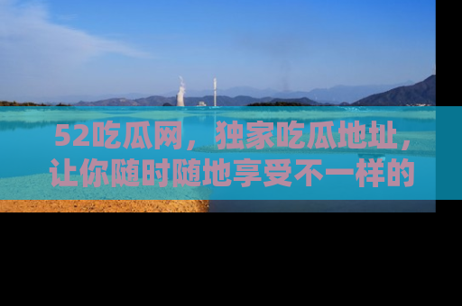 52吃瓜网，独家吃瓜地址，让你随时随地享受不一样的观看体验！