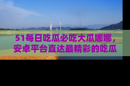 51每日吃瓜必吃大瓜娜娜，安卓平台直达最精彩的吃瓜内容。