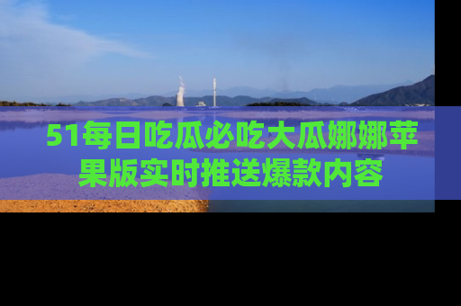 51每日吃瓜必吃大瓜娜娜苹果版实时推送爆款内容