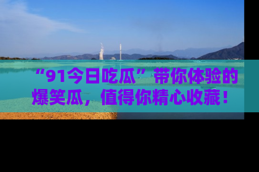 “91今日吃瓜”带你体验的爆笑瓜,值得你精心收藏!
