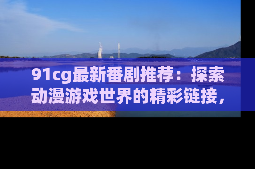 91cg最新番剧推荐：探索动漫游戏世界的精彩链接，尽在此处！