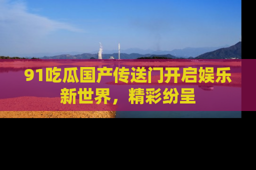 91吃瓜国产传送门开启娱乐新世界，精彩纷呈