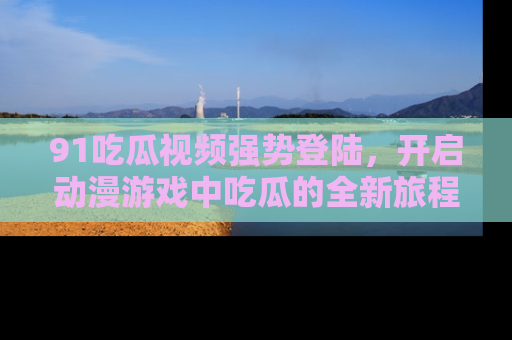 91吃瓜视频强势登陆，开启动漫游戏中吃瓜的全新旅程！