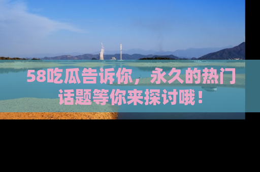 58吃瓜告诉你，永久的热门话题等你来探讨哦！