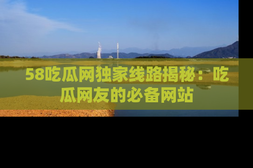 58吃瓜网独家线路揭秘：吃瓜网友的必备网站