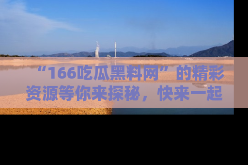 “166吃瓜黑料网”的精彩资源等你来探秘，快来一起吃瓜吧！