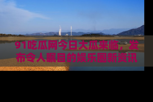 91吃瓜网今日大瓜来临，发布令人瞩目的娱乐圈新资讯！