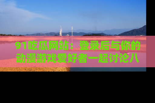 91吃瓜网站：登录后与你的动漫游戏爱好者一起讨论八卦！