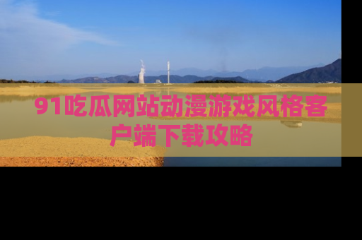 91吃瓜网站动漫游戏风格客户端下载攻略
