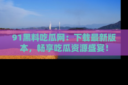 91黑料吃瓜网：下载最新版本，畅享吃瓜资源盛宴！