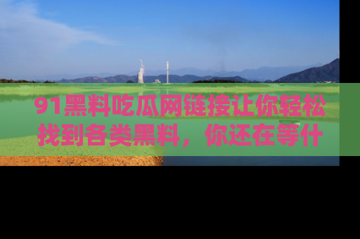 91黑料吃瓜网链接让你轻松找到各类黑料，你还在等什么呢？