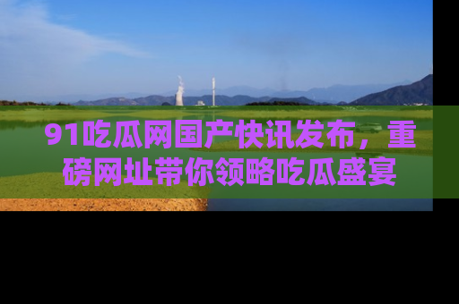 91吃瓜网国产快讯发布，重磅网址带你领略吃瓜盛宴
