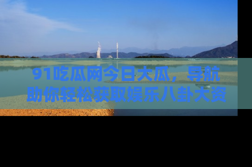 91吃瓜网今日大瓜，导航助你轻松获取娱乐八卦大资讯