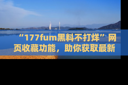 “177fum黑料不打烊”网页收藏功能，助你获取最新黑料动态