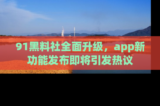 91黑料社全面升级，app新功能发布即将引发热议