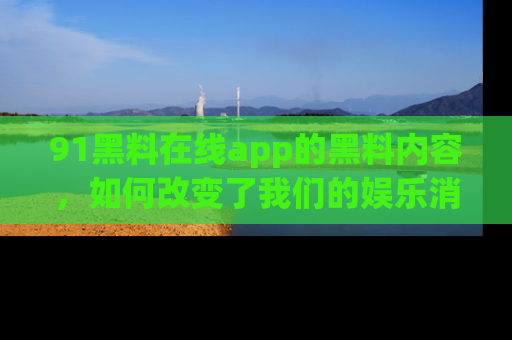 91黑料在线app的黑料内容，如何改变了我们的娱乐消费习惯？