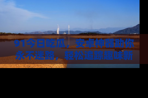 91今日吃瓜，安卓神器助你永不迷路，轻松追踪趣味新闻！