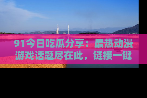 91今日吃瓜分享：最热动漫游戏话题尽在此，链接一键畅游！