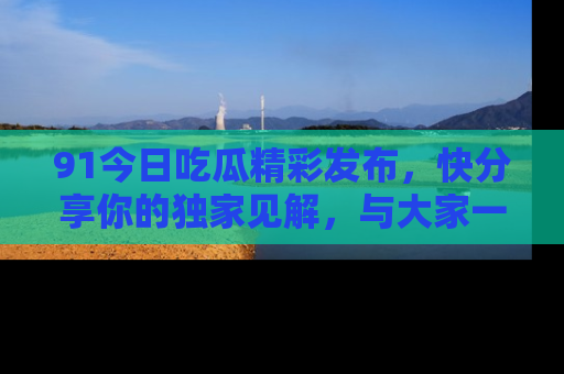 91今日吃瓜精彩发布，快分享你的独家见解，与大家一起讨论吧！