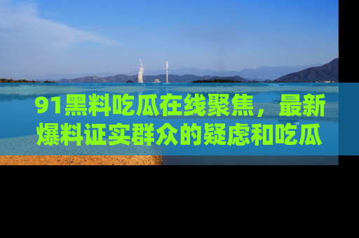 91黑料吃瓜在线聚焦，最新爆料证实群众的疑虑和吃瓜乐趣！