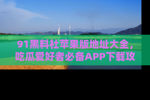 91黑料社苹果版地址大全，吃瓜爱好者必备APP下载攻略