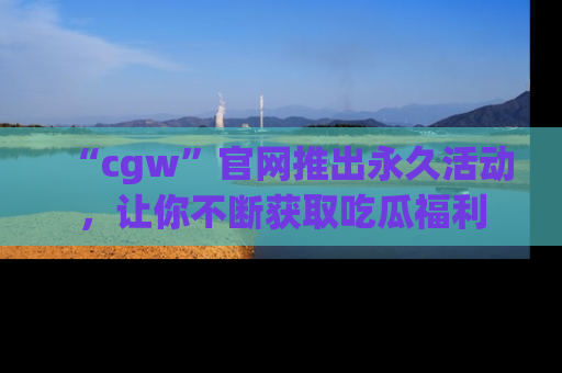 “cgw”官网推出永久活动,让你不断获取吃瓜福利