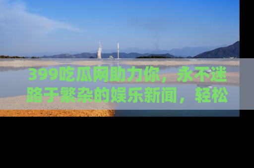 399吃瓜网助力你，永不迷路于繁杂的娱乐新闻，轻松追踪热点！