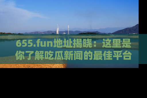 655.fun地址揭晓：这里是你了解吃瓜新闻的最佳平台，快来探索吧！