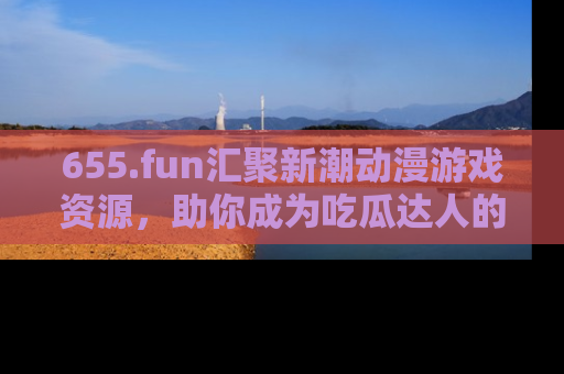 655.fun汇聚新潮动漫游戏资源，助你成为吃瓜达人的必备平台！