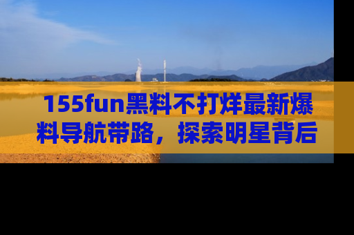 155fun黑料不打烊最新爆料导航带路，探索明星背后的秘密