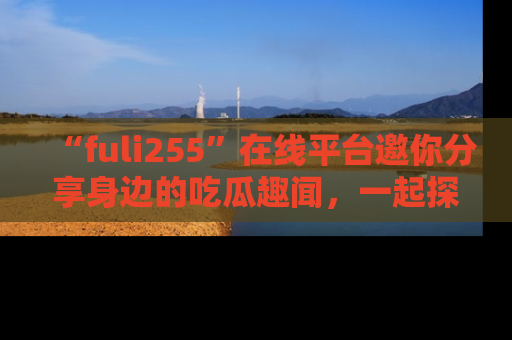 “fuli255”在线平台邀你分享身边的吃瓜趣闻,一起探索生活的小秘密!