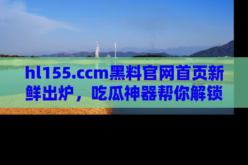 hl155.ccm黑料官网首页新鲜出炉，吃瓜神器帮你解锁那些鲜为人知的内幕！