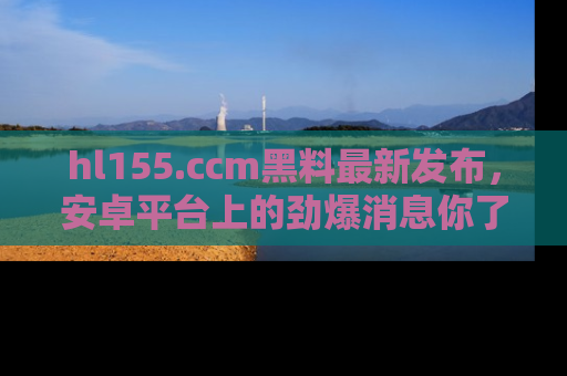 hl155.ccm黑料最新发布，安卓平台上的劲爆消息你了解了吗？
