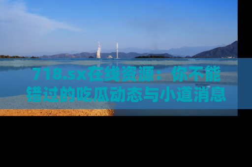 718.sx在线资源：你不能错过的吃瓜动态与小道消息