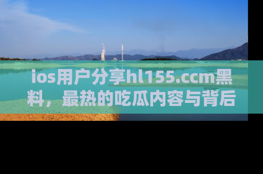 ios用户分享hl155.ccm黑料，最热的吃瓜内容与背后的真实事件！