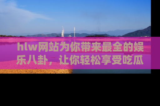 hlw网站为你带来最全的娱乐八卦，让你轻松享受吃瓜时光