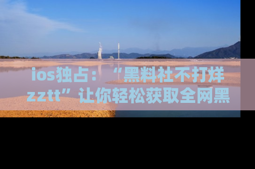 ios独占：“黑料社不打烊zztt”让你轻松获取全网黑料信息，不容错过！