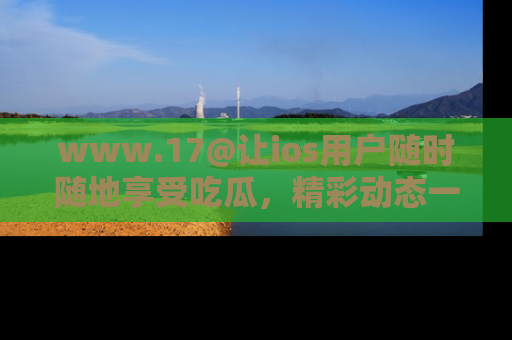 www.17@让ios用户随时随地享受吃瓜，精彩动态一手掌握