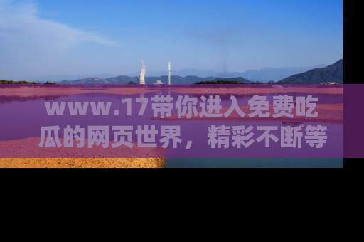 www.17带你进入免费吃瓜的网页世界，精彩不断等着你！