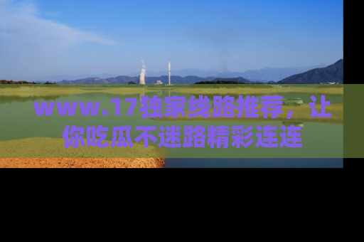 www.17独家线路推荐，让你吃瓜不迷路精彩连连