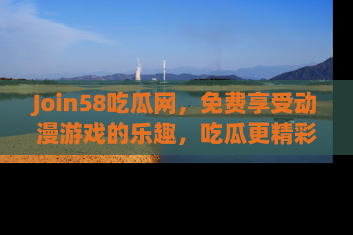 Join58吃瓜网，免费享受动漫游戏的乐趣，吃瓜更精彩！