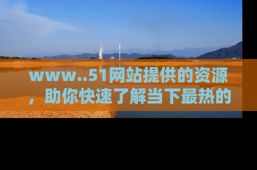 www..51网站提供的资源，助你快速了解当下最热的娱乐八卦