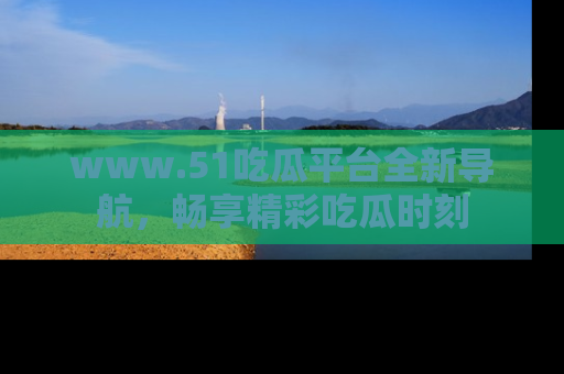 www.51吃瓜平台全新导航，畅享精彩吃瓜时刻