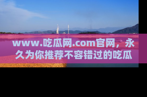 www.吃瓜网.com官网，永久为你推荐不容错过的吃瓜故事