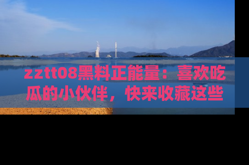 zztt08黑料正能量：喜欢吃瓜的小伙伴，快来收藏这些优质资源！